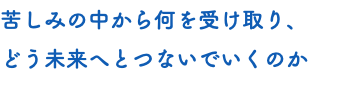 苦しみの中から何を受け取り、 どう未来へとつないでいくのか