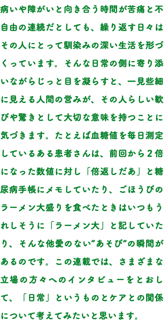 病いや障がいと向き合う時間が苦痛と不自由の連続だとしても、繰り返す日々はその人にとって馴染みの深い生活を形づくっています。そんな日常の側に寄り添いながらじっと目を凝らすと、一見些細に見える人間の営みが、その人らしい歓びや驚きとして大切な意味を持つことに気づきます。たとえば血糖値を毎日測定しているある患者さんは、前回から２倍になった数値に対し「倍返しだあ」と糖尿病手帳にメモしていたり、ごほうびのラーメン大盛りを食べたときはいつもうれしそうに「ラーメン大」と記していたり、そんな他愛のない“あそび”の瞬間があるのです。この連載では、さまざまな立場の方々へのインタビューをとおして、「日常」というものとケアとの関係について考えてみたいと思います。
