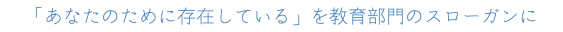 「あなたのために存在している」を教育部門のスローガンに