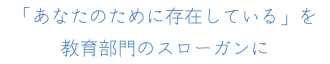 「あなたのために存在している」を 教育部門のスローガンに