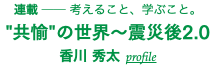 連載 ── 考えること、学ぶこと。 "共愉"の世界〜震災後2.0 香川 秀太 profile