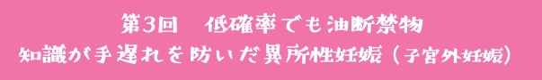 第3回　低確率でも油断禁物 知識が手遅れを防いだ異所性妊娠（子宮外妊娠）