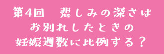 第4回　悲しみの深さは お別れしたときの 妊娠週数に比例する？