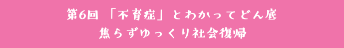 第6回 「不育症」とわかってどん底 焦らずゆっくり社会復帰