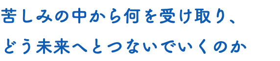 苦しみの中から何を受け取り、 どう未来へとつないでいくのか