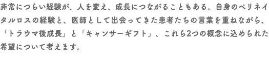 非常につらい経験が、人を変え、成長につながることもある。自身のペリネイタルロスの経験と、医師として出会ってきた患者たちの言葉を重ねながら、「トラウマ後成長」と「キャンサーギフト」、これら2つの概念に込められた希望について考えます。