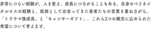 非常につらい経験が、人を変え、成長につながることもある。自身のペリネイタルロスの経験と、医師として出会ってきた患者たちの言葉を重ねながら、「トラウマ後成長」と「キャンサーギフト」、これら2つの概念に込められた希望について考えます。