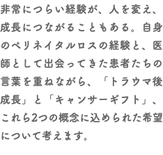 非常につらい経験が、人を変え、成長につながることもある。自身のペリネイタルロスの経験と、医師として出会ってきた患者たちの言葉を重ねながら、「トラウマ後成長」と「キャンサーギフト」、これら2つの概念に込められた希望について考えます。