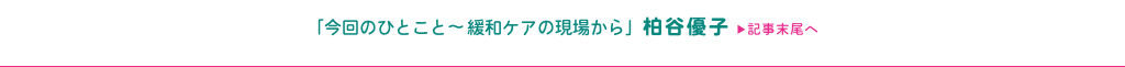 「今回のひとこと〜緩和ケアの現場から」柏谷優子 ▶記事末尾へ