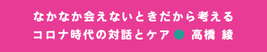 なかなか会えないときだから考える コロナ時代の対話とケア● 高橋 綾