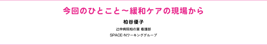 今回のひとこと〜緩和ケアの現場から 柏谷優子 辻仲病院柏の葉 看護部 SPACE-Nワーキンググループ 