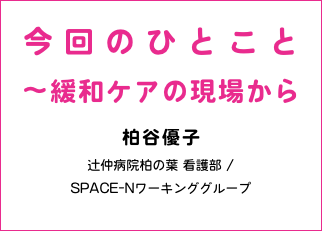 今回のひとこと 〜緩和ケアの現場から 柏谷優子 辻仲病院柏の葉 看護部 / SPACE-Nワーキンググループ