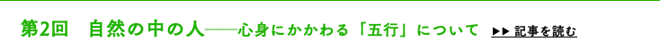 　第2回 自然の中の人──心身にかかわる「五行」について ▶▶ 記事を読む