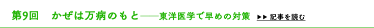 　第9回　かぜは万病のもと──東洋医学で早めの対策 ▶▶ 記事を読む