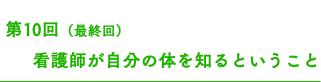  第10回（最終回） 看護師が自分の体を知るということ